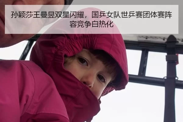 孙颖莎王曼昱双星闪耀，国乒女队世乒赛团体赛阵容竞争白热化