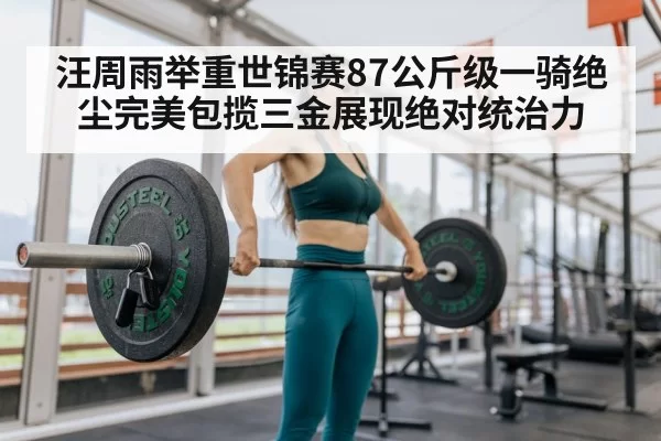 汪周雨举重世锦赛87公斤级一骑绝尘完美包揽三金展现绝对统治力