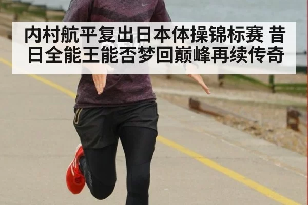 内村航平复出日本体操锦标赛 昔日全能王能否梦回巅峰再续传奇