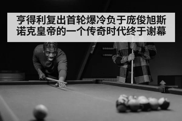 亨得利复出首轮爆冷负于庞俊旭斯诺克皇帝的一个传奇时代终于谢幕