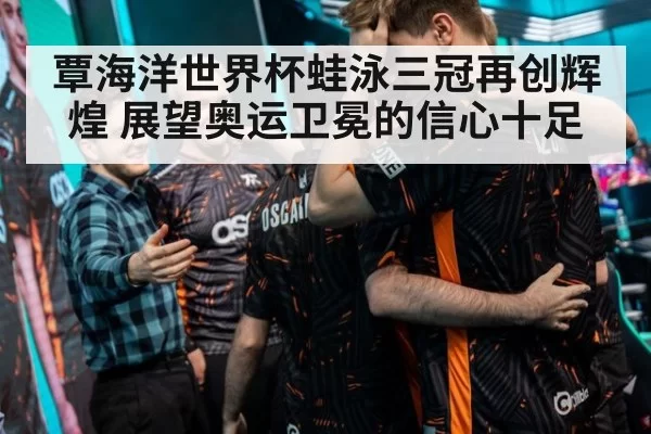 覃海洋世界杯蛙泳三冠再创辉煌 展望奥运卫冕的信心十足